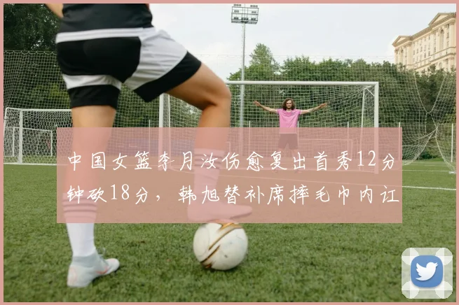 中国女篮李月汝伤愈复出首秀12分钟砍18分，韩旭替补席摔毛巾内讧疑云浮现