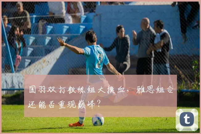 国羽双打教练组大换血,雅思组合还能否重现巅峰?