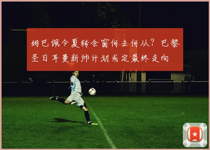 姆巴佩今夏转会窗何去何从?巴黎圣日耳曼新帅计划或定最终走向