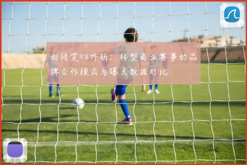 刘诗雯vs许昕：转型商业赛事的品牌合作模式与曝光数据对比