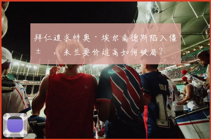 拜仁追求特奥·埃尔南德斯陷入僵局，米兰要价过高如何破局？