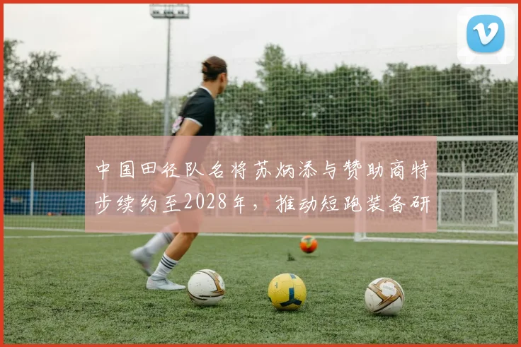 中国田径队名将苏炳添与赞助商特步续约至2028年,推动短跑装备研发
