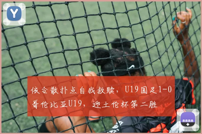 依合散扑点自我救赎，U19国足1-0哥伦比亚U19，迎土伦杯第二胜