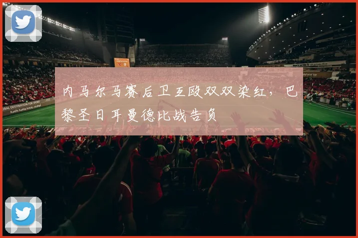 内马尔马赛后卫互殴双双染红,巴黎圣日耳曼德比战告负