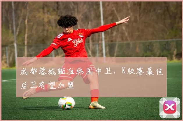 成都蓉城瞄准韩国中卫，K联赛最佳后卫有望加盟