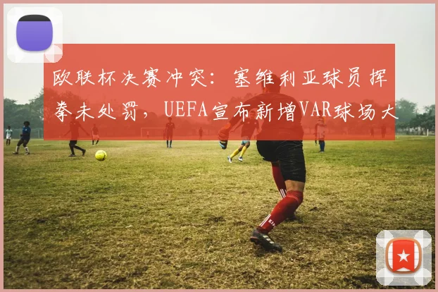 欧联杯决赛冲突：塞维利亚球员挥拳未处罚，UEFA宣布新增VAR球场大屏回放