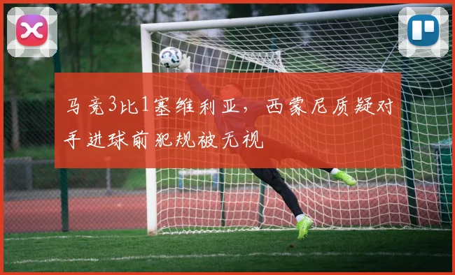 马竞3比1塞维利亚,西蒙尼质疑对手进球前犯规被无视